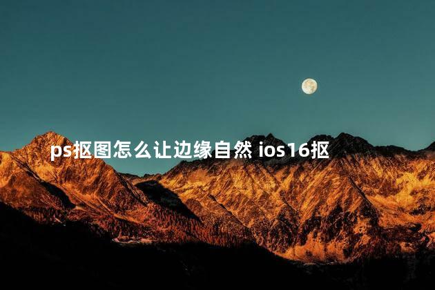 ps抠图怎么让边缘自然 ios16抠图可以放到哪里